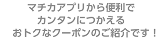 マチカアプリから便利でカンタンに使えるおトクなクーポンのご紹介です！